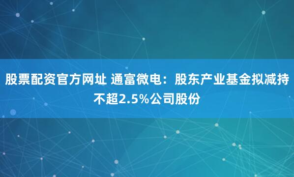 股票配资官方网址 通富微电：股东产业基金拟减持不超2.5%公司股份