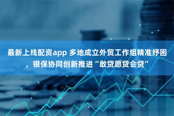 最新上线配资app 多地成立外贸工作组精准纾困，银保协同创新推进“敢贷愿贷会贷”
