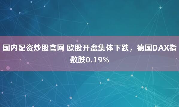 国内配资炒股官网 欧股开盘集体下跌，德国DAX指数跌0.19%