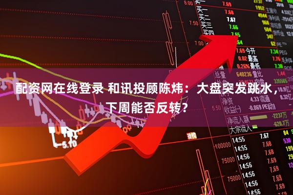 配资网在线登录 和讯投顾陈炜：大盘突发跳水，下周能否反转？