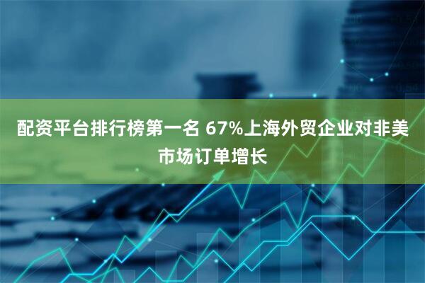 配资平台排行榜第一名 67%上海外贸企业对非美市场订单增长