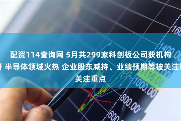 配资114查询网 5月共299家科创板公司获机构调研 半导体领域火热 企业股东减持、业绩预期等被关注重点