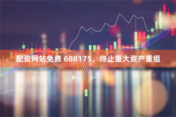 配资网站免费 688175，终止重大资产重组