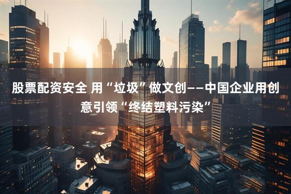 股票配资安全 用“垃圾”做文创——中国企业用创意引领“终结塑料污染”