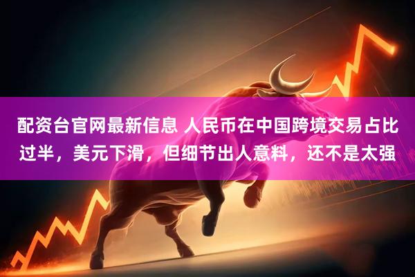 配资台官网最新信息 人民币在中国跨境交易占比过半，美元下滑，但细节出人意料，还不是太强