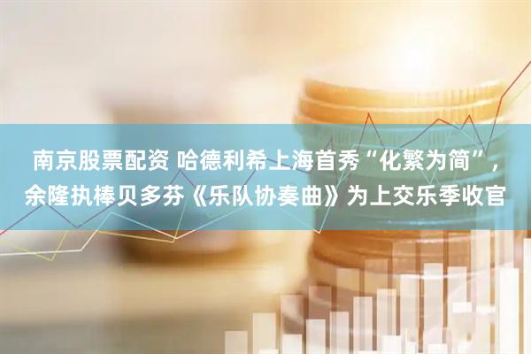 南京股票配资 哈德利希上海首秀“化繁为简”，余隆执棒贝多芬《乐队协奏曲》为上交乐季收官