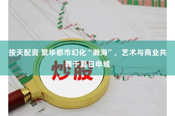 按天配资 繁华都市幻化“瀚海”，艺术与商业共舞于夏日申城