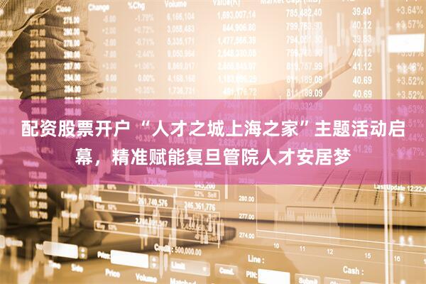 配资股票开户 “人才之城上海之家”主题活动启幕，精准赋能复旦管院人才安居梦
