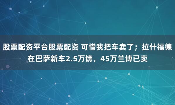股票配资平台股票配资 可惜我把车卖了；拉什福德在巴萨新车2.5万镑，45万兰博已卖