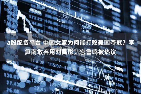 a股配资平台 中国女篮为何能打败美国夺冠？李笋南敢弃用刘禹彤，宫鲁鸣被热议