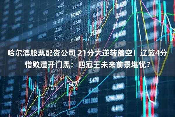 哈尔滨股票配资公司 21分大逆转落空！辽篮4分惜败遭开门黑：四冠王未来前景堪忧？