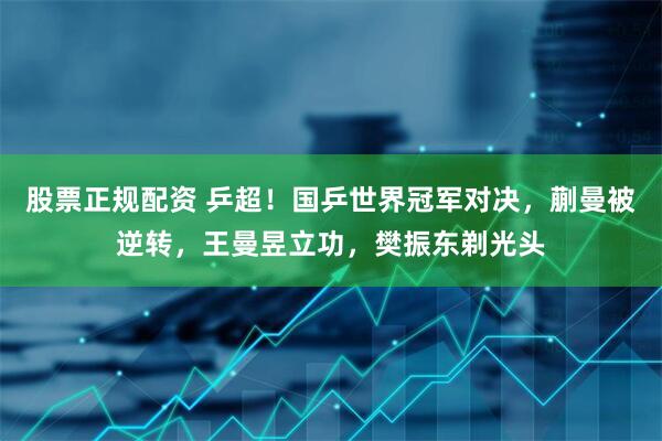 股票正规配资 乒超！国乒世界冠军对决，蒯曼被逆转，王曼昱立功，樊振东剃光头