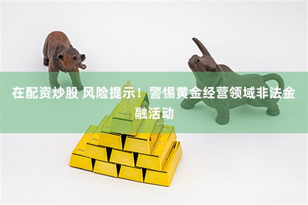 在配资炒股 风险提示！警惕黄金经营领域非法金融活动