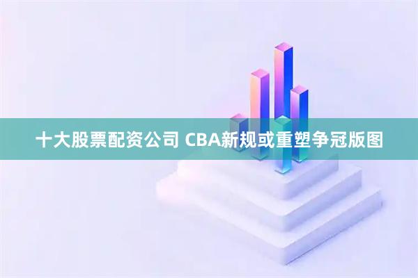 十大股票配资公司 CBA新规或重塑争冠版图