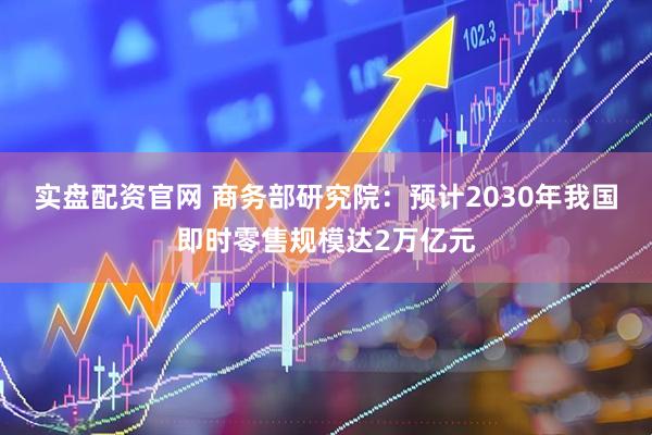 实盘配资官网 商务部研究院：预计2030年我国即时零售规模达2万亿元